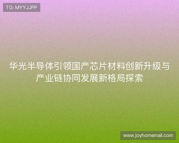 华光半导体引领国产芯片材料创新升级与产业链协同发展新格局探索